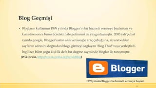 Blog Geçmişi
▪ Blogların kullanımı 1999 yılında Blogger'ın bu hizmeti vermeye başlaması ve
kısa süre sonra bunu ücretsiz hale getirmesi ile yaygınlaşmıştır. 2003 yılı Şubat
ayında google, Blogger'ı satın aldı ve Google araç çubuğuna, ziyaret edilen
sayfanın adresini doğrudan bloga girmeyi sağlayan 'Blog This!' tuşu yerleştirdi.
İngilizce bilen çoğu kişi ilk defa bu düğme sayesinde bloglar ile tanışmıştır.
15
1999 yılında Blogger bu hizmeti vermeye başladı
(Wikipedia, http://tr.wikipedia.org/wiki/Blog)
 