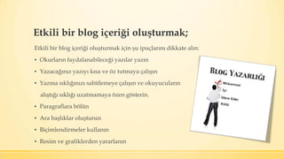 Etkili bir blog içeriği oluşturmak;
Etkili bir blog içeriği oluşturmak için şu ipuçlarını dikkate alın:
▪ Okurların faydalanabileceği yazılar yazın
▪ Yazacağınız yazıyı kısa ve öz tutmaya çalışın
▪ Yazma sıklığınızı sabitlemeye çalışın ve okuyucuların
alıştığı sıklığı uzatmamaya özen gösterin.
▪ Paragraflara bölün
▪ Ara başlıklar oluşturun
▪ Biçimlendirmeler kullanın
▪ Resim ve grafiklerden yararlanın
 
