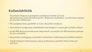 Kullanılabilirlik
Ziyaretçiler bloğunuza geldiğinde aradıklarını bulmak için fazla
uğraşmamaları, düşünmemeleri gerekir. Bloğunuzu tasarlarken, veya bir tema seçerken
şu unsurlara dikkat edin:
▪ Site içeriğinizi kolay gezilebilir ve kolay okunabilir tasarlayın.
▪ Ziyaretçilerin içeriğe kolay erişebilmeleri için kategori ve arama gibi özellikler ekleyin.
▪ İçeriği RSS okuyucusu kullanarak takip edecek ziyaretçiler için RSS butonunu görünür
bir yere yerleştirin.
▪ Ziyaretçilere sunduğunuz seçenekleri sınırlandırın, kullanılmayan özellikleri kaldırın.
▪ Teknik kelimeler kullanmamaya çalışın, kullanmanız gerekirse birkaç kelimeyle
açıklayın.
19
 