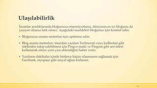 Ulaşılabilirlik
İnsanlar aradıklarında bloğunuza erişemiyorlarsa, dünyanın en iyi bloğunu da
yazıyor olsanız fark etmez. Aşağıdaki maddeleri bloğunuz için kontrol edin:
▪ Bloğunuzu arama motorları için optimize edin.
▪ Blog arama motorları: insanları yazıları Technorati veya IceRocket gibi
sitelerden takip edebilmesi için Ping-o-matic ve Pingoat gibi servisleri
kullanarak siteye yeni yazı eklendiğini haber verin.
▪ Yazıların dakikalar içinde binlerce kişiye ulaşmasını sağlamak için
Facebook, myspace gibi sosyal ağları kullanın.
20
 
