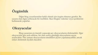 Özgünlük
Diğer blog yazarlarından farklı olmak için özgün olmanız gerekir. Bu
yazara olan ilgiyi arttıracak bir özelliktir. Bazı bloglar videolar veya içeriklerini
kullanarak yaparlar.
Blog yazarının en önemli yapacağı şey okuyucularını dinlemektir. Eğer
okuyucular göz ardı edilirse, bir süre sonra günlüğü okuyanların sayısı
azalacaktır. Her zaman okuyucuların istedikleri şeyler yapılamayabilir; ancak
onları dinlemek faydalı olacaktır.
21
Okuyucular
 