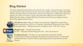 Blog Siteleri
Ücretsiz olarak blog hizmeti veren birçok site vardır. Ayrıca ücretsiz veya açık
kaynak kodlu blog yazılımlarını bir sunucuya yükleyerek blog sahibi olunabilir.
Herkes bir blog sitesi hazırlayabilir. Bunun için bilgisayar mühendisi olmanıza
gerek yok. İşin zor kısmını yapan, blog hizmeti sağlayan web siteleri var.
Şablonlardan seçip, renkleri belirleyip yazılarınızı yazamaya başlıyorsunuz.
Bazı blog sağlayıcıların listesi:
WordPress.com– Blog servisleri arasında lider. Diğerlerine göre biraz
daha karmaşık ara yüzü var. Temalar, eklentilerle blogunuzu fark edilir
hale getirirsiniz. “blogunuzunadı.wordpress.com” alan adı veriyor.
Blogger.com – Google’un ücretsiz
servisi “blogunuzunadı.blogspot.com” alan adı sunuyor.
LiveJournal.com – En eski, en çok kullanılan sitelerden biridir.
Yazılarınızın herkes tarafından okunmasını istemiyorsanız LiveJournal
kullanabilirsiniz. Sadece belli bir gruba görünmek isteyenlerin tercihi
oluyor.
22
 