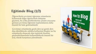 Eğitimde Blog (1/2)
Öğrencilerin çevrimiçi öğrenme ortamlarını
kullanarak diğer öğrencilerle iletişime
geçmesi, bu yolla problemlerine çözüm arayışına
girmesi çevrimiçi öğrenme topluluklarını daha
önemli bir hale getirmektedir
Çevrimiçi ortamlarda gerek ders içi gerek ders
dışı etkinliklerde sıklıkla kullanılan bloglar ise bu
ortamlarda oluşacak olan topluluk hissinin
güçlendirilmesinde kullanılabilecek önemli bir
araç olarak karşımıza çıkmaktadır.
 