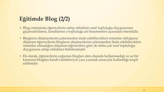 Eğitimde Blog (2/2)
▪ Blog ortamında öğrencilerin sahip oldukları sınıf topluluğu duygusunun
güçlendirilmesi, kendilerini o topluluğa ait hissetmeleri açısından önemlidir.
▪ Blogların düşüncelerini çekinmeden ifade edebilecekleri ortamlar olduğunu
düşünen öğrencilerin blogların düşüncelerini çekinmeden ifade edebilecekleri
ortamlar olmadığını düşünen öğrencilere göre de daha çok sınıf topluluğu
duygusuna sahip oldukları belirlenmiştir.
▪ Ek olarak, öğrencilerin çoğunun blogları ders dışında kullanmadığı ve az bir
kısmının blogları kendi cümleleriyle yazı yazmak amacıyla kullandığı tespit
edilmiştir.
24
 