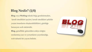 Blog Nedir? (1/4)
Blog veya Weblog teknik bilgi gerektirmeden,
kendi istedikleri şeyleri, kendi istedikleri şekilde
yazan insanların oluşturabildikleri, günlüğe
benzeyen web siteleridir.
Blog, genellikle güncelden eskiye doğru
sıralanmış yazı ve yorumların yayınlandığı,
web tabanlı bir yayını belirtir.
4
 