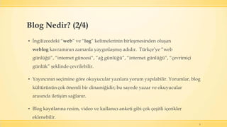 ▪ İngilizcedeki “web” ve “log” kelimelerinin birleşmesinden oluşan
weblog kavramının zamanla yaygınlaşmış adıdır. Türkçe’ye “web
günlüğü”, “internet güncesi”, “ağ günlüğü”, “internet günlüğü”, “çevrimiçi
günlük” şeklinde çevrilebilir.
▪ Yayıncının seçimine göre okuyucular yazılara yorum yapılabilir. Yorumlar, blog
kültürünün çok önemli bir dinamiğidir; bu sayede yazar ve okuyucular
arasında iletişim sağlanır.
▪ Blog kayıtlarına resim, video ve kullanıcı anketi gibi çok çeşitli içerikler
eklenebilir.
5
Blog Nedir? (2/4)
 