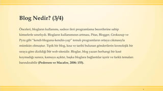 6
Önceleri, blogların kullanımı, sadece ileri programlama becerilerine sahip
kimselerle sınırlıydı. Blogların kullanımının artması, Pitas, Blogger, Groksoup ve
Pyra gibi “kendi-blogunu-kendin-yap” temalı programların ortaya cıkmasıyla
mümkün olmuştur. Tipik bir blog, kısa ve tarihi bulunan gönderilerin kronolojik bir
sıraya göre dizildiği bir web sitesidir. Bloglar, blog yazarı herhangi bir kısıt
koymadığı surece, kamuya açıktır, başka bloglara bağlantılar içerir ve farklı temaları
barındırabilir (Pedersen ve Macafee, 2006: 155).
Blog Nedir? (3/4)
 