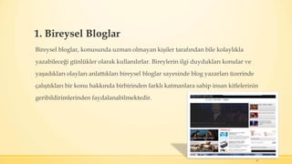 1. Bireysel Bloglar
Bireysel bloglar, konusunda uzman olmayan kişiler tarafından bile kolaylıkla
yazabileceği günlükler olarak kullanılırlar. Bireylerin ilgi duydukları konular ve
yaşadıkları olayları anlattıkları bireysel bloglar sayesinde blog yazarları üzerinde
çalıştıkları bir konu hakkında birbirinden farklı katmanlara sahip insan kitlelerinin
geribildirimlerinden faydalanabilmektedir.
9
 