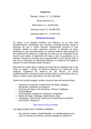 Integrantes:

                  Macedo, Carlos C.I: 17.158.869.

                         Pérez Johanny C.I:

                    Peña Alexis C.I: 18.042.691.

                   Sanchez Fanny C.I:18.486.590.

                   Sandoval Nilsy C.I: 17.424.193.

                         DEFINICION DE BLOGS

Un blogs, o en español también una bitácora, es un sitio web
periódicamente actualizado que recopila cronológicamente textos o
artículos de uno o varios autores, apareciendo primero el más
reciente, donde el autor conserva siempre la libertad de dejar
publicado lo que crea pertinente. El nombre bitácora está basado en
los cuadernos de bitácora, cuadernos de viaje que se utilizaban en los
barcos para relatar el desarrollo del viaje y que se guardaban en la
bitácora. Aunque el nombre se ha popularizado en los últimos años a
raíz de su utilización en diferentes ámbitos, el cuaderno de trabajo o
bitácora ha sido utilizado desde siempre.

Este término inglés blog o weblog proviene de las palabras web y log
('log' en inglés = diario). El término bitácora, en referencia a los
antiguos cuadernos de bitácora de los barcos, se utiliza
preferentemente cuando el autor escribe sobre su vida propia como si
fuese un diario, pero publicado en la web (en línea).

Dentro del mundo blogger, existen diversos tipos de herramientas:

  •   Sistemas de creación y alojamiento de blogs: Blogger,
      Wordpress, Windows Live Spaces.
  •   Rankings de blogs y herramientas: Alianzo, TopBlogs,
      CompareBlogs.
  •   Comunidades, directorios: bitácoras, blogalaxia.
  •   Redes de blogs: Weblogs, Hipertextual, Cdys
  •   Videoblogs. Archivos de vídeo que se distribuyen mediante
      suscripción: MobuzzTV

                     Para que se sirve un Blogs

Los blogs pueden tener múltiples utilidades:

  •   Para buscar trabajo: Russell Beattie, un estadounidense que
      vivió un tiempo en Madrid, encontró trabajo en California
 