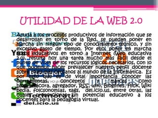 UTILIDAD DE LA WEB 2.0
• Ayuda a los procesos productivos de información que se
  desarrollan en torno de la Red, se puedan poner en
  marcha sin ningún tipo de conocimiento técnico, y sin
  excesivo gasto de tiempo. Por ello, poner en marcha
  actos educativos en torno a Internet (Web educativa
  2.0), resulta hoy una tarea mucho más fácil desde el
  punto de vista de los recursos lógicos necesarios, con lo
  que podemos hacer prevalecer nuestro perfil docente
  sobre roles más cercanos al mundo de la Informática. Es
  por esto que es de vital importancia conocer las
  herramientas,      conceptos      y      marcas       como
  blog, bitácora, agregador, RSS, wiki, Bloglines, Flick, Wiki
  pedia, folcsonomías, tags, del.icio.us, entre otras, las
  cuales proporcionan un potencial educativo a los
  docentes para la pedagogía virtual.
 