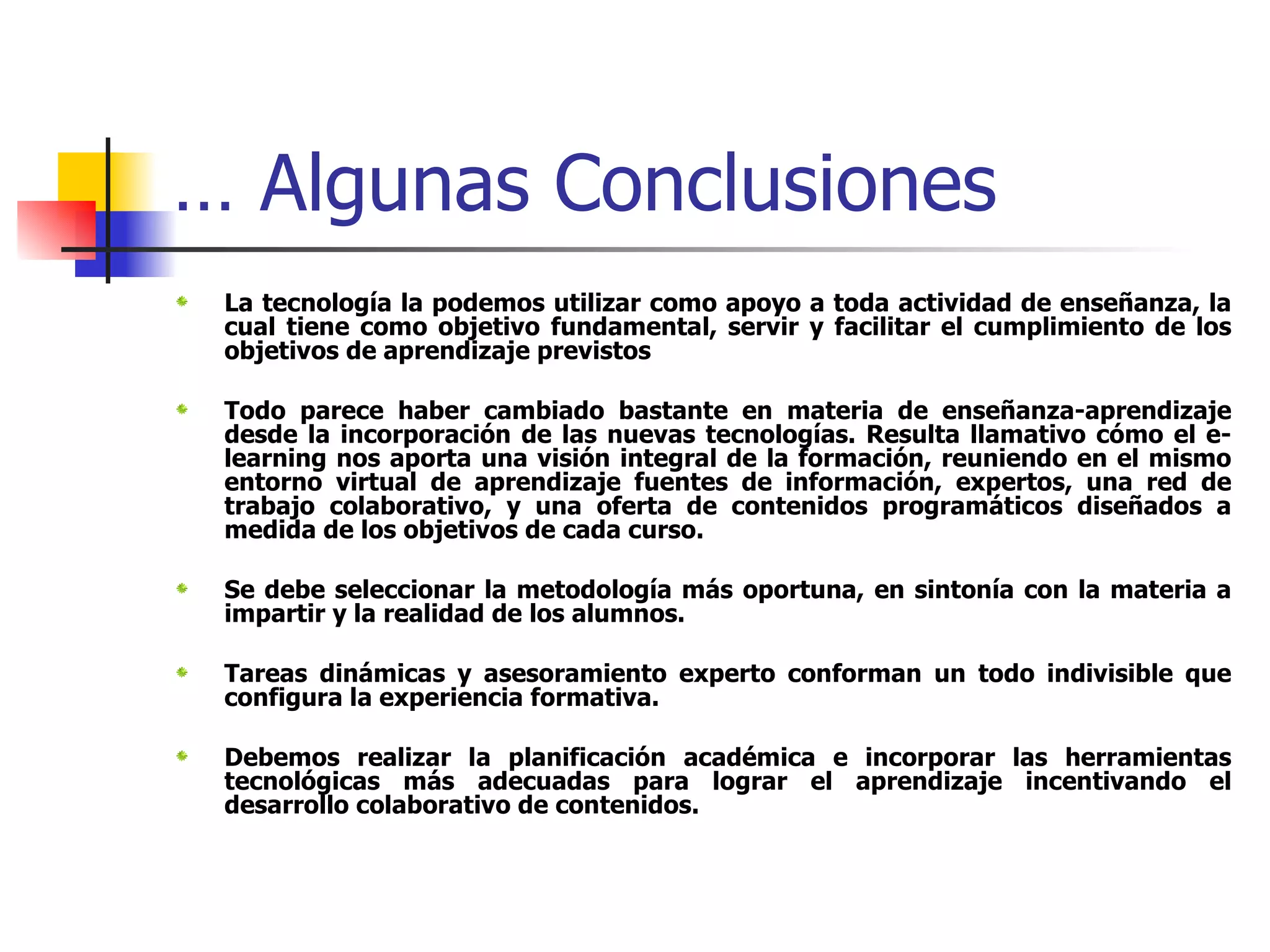 …  Algunas Conclusiones La tecnología la podemos utilizar como apoyo a toda actividad de enseñanza, la cual tiene como objetivo fundamental, servir y facilitar el cumplimiento de los objetivos de aprendizaje previstos  Todo parece haber cambiado bastante en materia de enseñanza-aprendizaje desde la incorporación de las nuevas tecnologías. Resulta llamativo cómo el e-learning nos aporta una visión integral de la formación, reuniendo en el mismo entorno virtual de aprendizaje fuentes de información, expertos, una red de trabajo colaborativo, y una oferta de contenidos programáticos diseñados a medida de los objetivos de cada curso.  Se debe seleccionar la metodología más oportuna, en sintonía con la materia a impartir y la realidad de los alumnos.  Tareas dinámicas y asesoramiento experto conforman un todo indivisible que configura la experiencia formativa.  Debemos realizar la planificación académica e incorporar las herramientas tecnológicas más adecuadas para lograr el aprendizaje incentivando el desarrollo colaborativo de contenidos. 