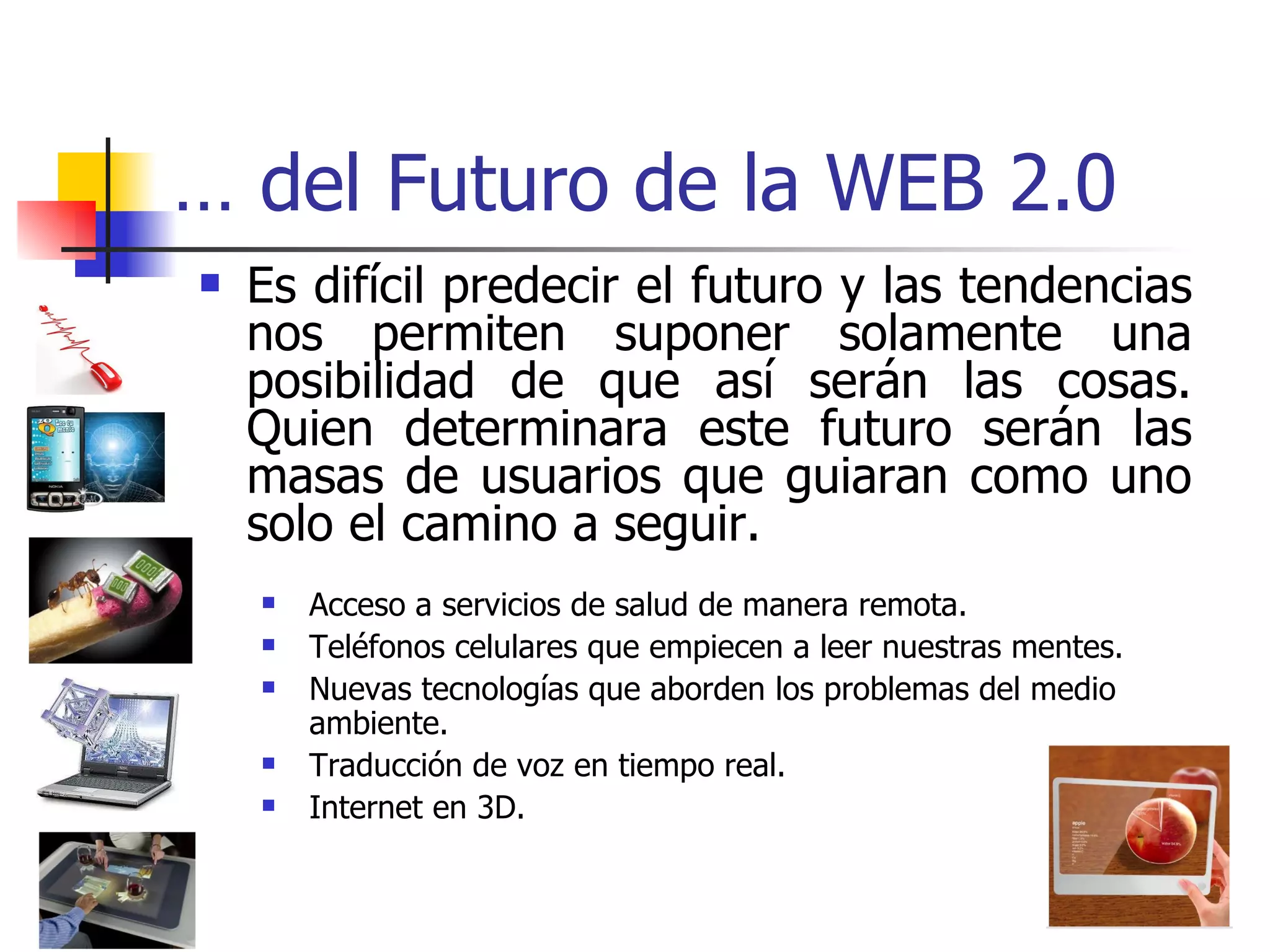 …  del Futuro de la WEB 2.0 Es difícil predecir el futuro y las tendencias nos permiten suponer solamente una posibilidad de que así serán las cosas. Quien determinara este futuro serán las masas de usuarios que guiaran como uno solo el camino a seguir. Acceso a servicios de salud de manera remota. Teléfonos celulares que empiecen a leer nuestras mentes. Nuevas tecnologías que aborden los problemas del medio ambiente.  Traducción de voz en tiempo real. Internet en 3D. 