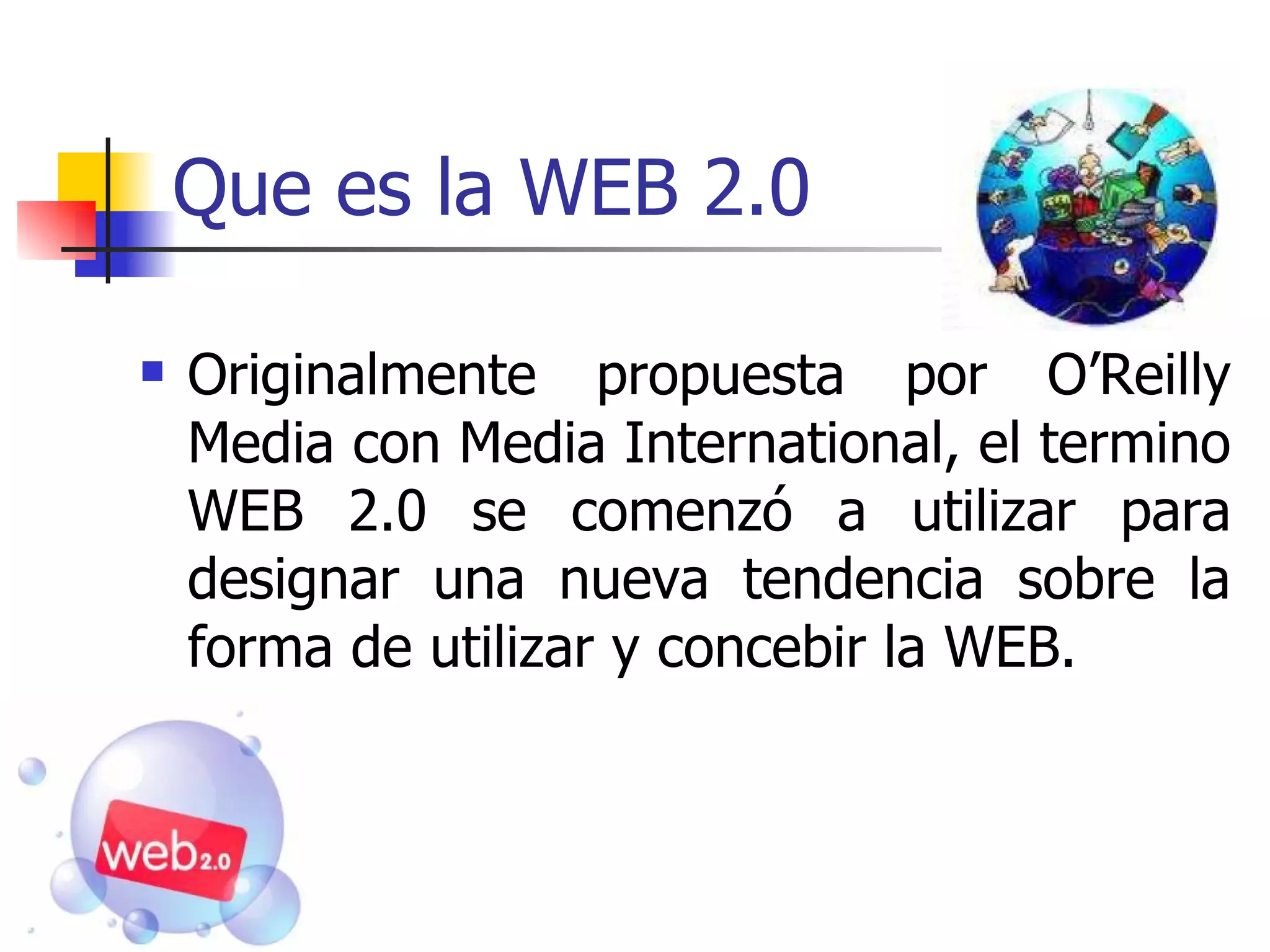 Que es la WEB 2.0 Originalmente propuesta por O’Reilly Media con Media International, el termino WEB 2.0 se comenzó a utilizar para designar una nueva tendencia sobre la forma de utilizar y concebir la WEB.  