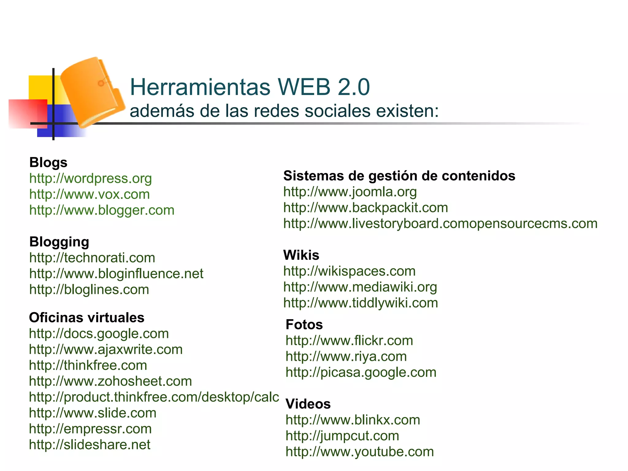 Herramientas  WEB 2.0 además de las redes sociales existen: Blogs http://wordpress.org http://www.vox.com http://www.blogger.com Blogging http://technorati.com http://www.bloginfluence.net  http://bloglines.com Sistemas de gestión de contenidos http://www.joomla.org http://www.backpackit.com http://www.livestoryboard.comopensourcecms.com Wikis http://wikispaces.com http://www.mediawiki.org http://www.tiddlywiki.com Oficinas virtuales http://docs.google.com http://www.ajaxwrite.com http://thinkfree.com http://www.zohosheet.com  http://product.thinkfree.com/desktop/calc http://www.slide.com  http://empressr.com http://slideshare.net Fotos http://www.flickr.com http://www.riya.com  http://picasa.google.com Videos http://www.blinkx.com http://jumpcut.com http://www.youtube.com 