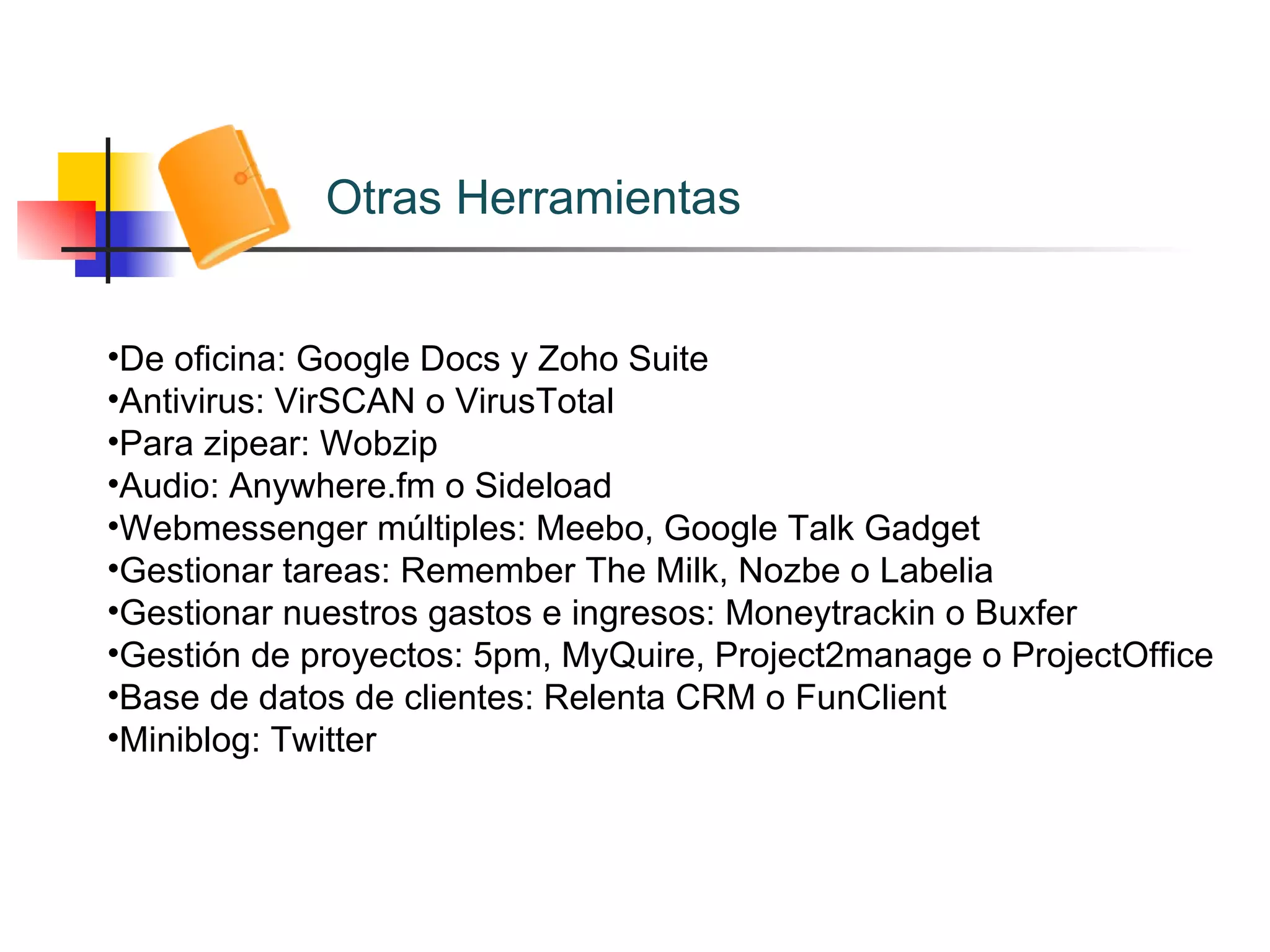 Otras Herramientas De oficina: Google Docs y Zoho Suite Antivirus: VirSCAN o VirusTotal Para zipear: Wobzip Audio: Anywhere.fm o Sideload Webmessenger múltiples: Meebo, Google Talk Gadget Gestionar tareas: Remember The Milk, Nozbe o Labelia Gestionar nuestros gastos e ingresos: Moneytrackin o Buxfer Gestión de proyectos: 5pm, MyQuire, Project2manage o ProjectOffice Base de datos de clientes: Relenta CRM o FunClient Miniblog: Twitter 