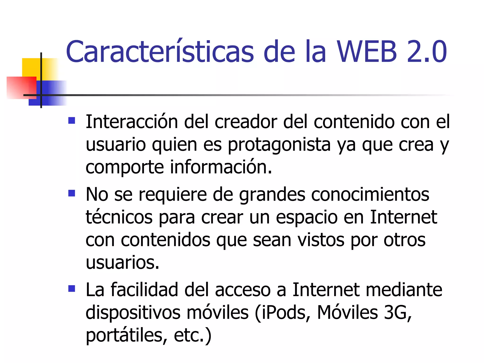 Características de la WEB 2.0 Interacción del creador del contenido con el usuario quien es protagonista ya que crea y comporte información. No se requiere de grandes conocimientos técnicos para crear un espacio en Internet con contenidos que sean vistos por otros usuarios. La facilidad del acceso a Internet mediante dispositivos móviles (iPods, Móviles 3G, portátiles, etc.) 