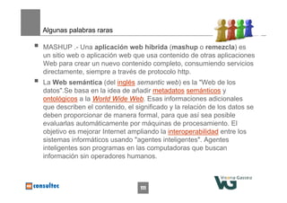 111
Algunas palabras raras
 MASHUP .- Una aplicación web híbrida (mashup o remezcla) es
un sitio web o aplicación web que usa contenido de otras aplicaciones
Web para crear un nuevo contenido completo, consumiendo servicios
directamente, siempre a través de protocolo http.
 La Web semántica (del inglés semantic web) es la "Web de los
datos".Se basa en la idea de añadir metadatos semánticos y
ontológicos a la World Wide Web. Esas informaciones adicionales
que describen el contenido, el significado y la relación de los datos se
deben proporcionar de manera formal, para que así sea posible
evaluarlas automáticamente por máquinas de procesamiento. El
objetivo es mejorar Internet ampliando la interoperabilidad entre los
sistemas informáticos usando "agentes inteligentes". Agentes
inteligentes son programas en las computadoras que buscan
información sin operadores humanos.
 
