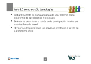 22
Web 2.0 se no es sólo tecnologías
 Web 2.0 se trata de nuevas formas de usar Internet como
plataforma de aplicaciones interactivas
 Se trata de crear valor a través de la participación masiva de
los miembros de la red
 El valor se desplaza hacia los servicios prestados a través de
la plataforma Web
 