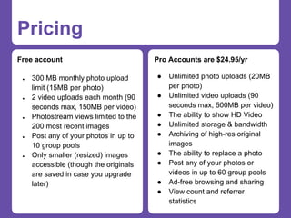 Pricing
Free account                            Pro Accounts are $24.95/yr

 ●   300 MB monthly photo upload        ●   Unlimited photo uploads (20MB
     limit (15MB per photo)                 per photo)
 ●   2 video uploads each month (90     ●   Unlimited video uploads (90
     seconds max, 150MB per video)          seconds max, 500MB per video)
 ●   Photostream views limited to the   ●   The ability to show HD Video
     200 most recent images             ●   Unlimited storage & bandwidth
 ●   Post any of your photos in up to   ●   Archiving of high-res original
     10 group pools                         images
 ●   Only smaller (resized) images      ●   The ability to replace a photo
     accessible (though the originals   ●   Post any of your photos or
     are saved in case you upgrade          videos in up to 60 group pools
     later)                             ●   Ad-free browsing and sharing
                                        ●   View count and referrer
                                            statistics
 