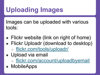 Uploading Images
Images can be uploaded with various
tools:
● Flickr website (link on right of home)
● Flickr Uploadr (download to desktop)
  ○ flickr.com/tools/uploadr/
● Upload via email
  ○ flickr.com/account/uploadbyemail
● MobileApps
 