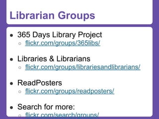 Librarian Groups
● 365 Days Library Project
  ○ flickr.com/groups/365libs/


● Libraries & Librarians
  ○ flickr.com/groups/librariesandlibrarians/


● ReadPosters
  ○ flickr.com/groups/readposters/


● Search for more:
  ○ flickr.com/search/groups/
 