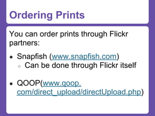 Ordering Prints
You can order prints through Flickr
partners:
● Snapfish (www.snapfish.com)
  ○   Can be done through Flickr itself

● QOOP(www.qoop.
  com/direct_upload/directUpload.php)
 