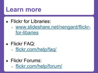 Learn more
● Flickr for Libraries:
  ○   www.slideshare.net/nengard/flickr-
      for-libaries

● Flickr FAQ:
  ○   flickr.com/help/faq/

● Flickr Forums:
  ○   flickr.com/help/forum/
 