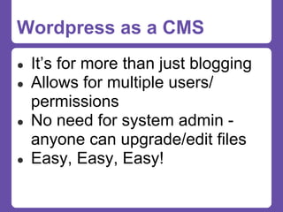 Wordpress as a CMS
●   It’s for more than just blogging
●   Allows for multiple users/
    permissions
●   No need for system admin -
    anyone can upgrade/edit files
●   Easy, Easy, Easy!
 