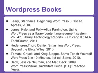 Wordpress Books
● Leary, Stephanie. Beginning WordPress 3. 1st ed.
    Apress, 2010.
●   Jones, Kyle, and Polly-Alida Farrington. Using
    WordPress as a library content management system.
    Vol. 47. Library Technology Reports 3. Chicago IL: ALA
    TechSource, 2011.
●   Hedengren,Thord Daniel. Smashing WordPress:
    Beyond the Blog. Wiley, 2010.
●   Tomasi, Chuck, and Kreg Steppe. Sams Teach Yourself
    WordPress 3 in 10 Minutes. 1st ed. Sams, 2010.
●   Beck, Jessica Neuman, and Matt Beck. 2009.
    WordPress:Visual QuickStart Guide. [S.l.]: Peachpit
    Press.
 