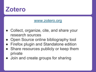 Zotero
               www.zotero.org

● Collect, organize, cite, and share your
  research sources
● Open Source online bibliography tool
● Firefox plugin and Standalone edition
● Share resources publicly or keep them
  private
● Join and create groups for sharing
 