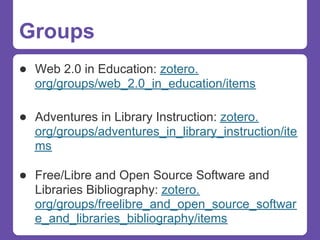 Groups
● Web 2.0 in Education: zotero.
  org/groups/web_2.0_in_education/items

● Adventures in Library Instruction: zotero.
  org/groups/adventures_in_library_instruction/ite
  ms

● Free/Libre and Open Source Software and
  Libraries Bibliography: zotero.
  org/groups/freelibre_and_open_source_softwar
  e_and_libraries_bibliography/items
 