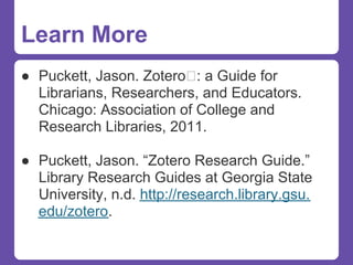 Learn More
● Puckett, Jason. Zotero : a Guide for
  Librarians, Researchers, and Educators.
  Chicago: Association of College and
  Research Libraries, 2011.

● Puckett, Jason. “Zotero Research Guide.”
  Library Research Guides at Georgia State
  University, n.d. http://research.library.gsu.
  edu/zotero.
 