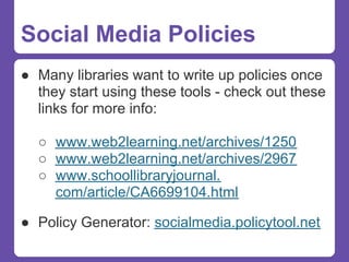 Social Media Policies
● Many libraries want to write up policies once
  they start using these tools - check out these
  links for more info:

  ○ www.web2learning.net/archives/1250
  ○ www.web2learning.net/archives/2967
  ○ www.schoollibraryjournal.
    com/article/CA6699104.html

● Policy Generator: socialmedia.policytool.net
 