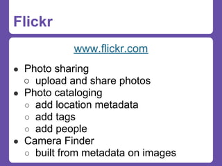 Flickr
            www.flickr.com
● Photo sharing
  ○ upload and share photos
● Photo cataloging
  ○ add location metadata
  ○ add tags
  ○ add people
● Camera Finder
  ○ built from metadata on images
 