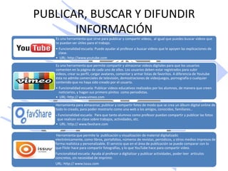 PUBLICAR, BUSCAR Y DIFUNDIR
       INFORMACIÓN
   Es una herramienta que sirve para publicar y compartir videos, al igual que puedes buscar videos que
   te puedan ser útiles para el trabajo.
   • Funcionalidad escuela: Puede ayudar al profesor a buscar videos que le apoyen las explicaciones de
     clase.
   • URL: http://www.youtube.com

   Es una herramienta que permite compartir y almacenar videos digitales para que los usuarios
   comenten en la página de cada uno de ellos. Los usuarios deben estar registrados para subir
   videos, crear su perfil, cargar avatares, comentar y armar listas de favoritos. A diferencia de Youtube
   ésta no admite comerciales de televisión, demostraciones de videojuegos, pornografía o cualquier
   contenido que no haya sido creado por el usuario.
   • Funcionalidad escuela: Publicar videos educativos realizados por los alumnos, de manera que creen
     noticiarios, y hagan sus primero pinitos como periodistas.
   • URL: http:// www.vimeo.com

   Herramienta para almacenar, publicar y compartir fotos de modo que se crea un álbum digital online de
   todo lo creado, para poder mostrarlo como una web a los amigos, conocidos, familiares…
   • Funcionalidad escuela: Para que tanto alumnos como profesor puedan compartir y publicar las fotos
    que realicen en clase sobre trabajos, actividades, etc.
   • URL: http:// www.favshare.com

    Herramienta que permite la publicación y visualización de material digitalizado
   electrónicamente, como libros, portafolios, números de revistas, periódicos, y otros medios impresos de
   forma realística y personalizable. El servicio que en el área de publicación se puede comparar con lo
   que Flickr hace para compartir fotografías, y lo que YouTube hace para compartir video.
   Funcionalidad escuela: Ayuda al profesor a digitalizar y publicar actividades, poder leer artículos
   concretos, sin necesidad de imprimir.
   URL: http:// www.issuu.com
 