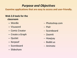 Purpose and Objectives   Examine applications that are easy to access and user-friendly. Web 2.0 tools for the classroom Wordle Visuword Comic Creator Create a Graph Quizlet Kerpoof Scoreboard Slideshare Photoshop.com Pixlr Scoreboard ZoomIt Howjsay Bubbl.us Animoto 