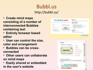 Bubbl.us http://bubbl.us/ Create mind maps consisting of a number of interconnected Bubbles containing text  Entirely browser based editor  User can control the size, color and arrangement  Bubbles can be cross-connected  Other users can collaborate on mind maps  Easily shared or embedded in the user's website  