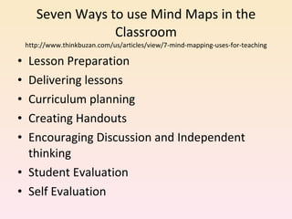 Seven Ways to use Mind Maps in the Classroom http://www.thinkbuzan.com/us/articles/view/7-mind-mapping-uses-for-teaching Lesson Preparation Delivering lessons Curriculum planning Creating Handouts Encouraging Discussion and Independent thinking Student Evaluation Self Evaluation 
