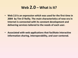 Web  2.0  – What is it? Web 2.0 is an expression which was used for the first time in 2004  by Tim O`Reilly. The main characteristics of new era in Internet is connected with its constant development and delivering services tailored to the needs of each user.  Associated with web applications that facilitate interactive information sharing, interoperability, and user-centered.  