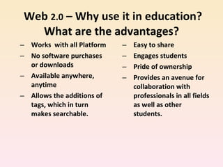   Web  2.0  – Why use it in education? What are the advantages? Works  with all Platform  No software purchases or downloads Available anywhere, anytime Allows the additions of tags, which in turn makes searchable. Easy to share Engages students Pride of ownership Provides an avenue for collaboration with professionals in all fields as well as other students. 