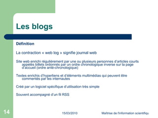 Les blogs Définition La contraction « web log » signifie journal web Site web enrichi régulièrement par une ou plusieurs personnes d’articles courts appelés billets ordonnés par un ordre chronologique inverse sur la page d’accueil (ordre anté-chronologique) Textes enrichis d’hyperliens et d’éléments multimédias qui peuvent être commentés par les internautes Créé par un logiciel spécifique d’utilisation très simple  Souvent accompagné d’un fil RSS 