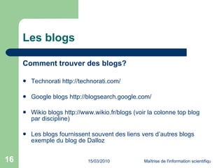Les blogs Comment trouver des blogs? Technorati  http://technorati.com/ Google blogs  http://blogsearch.google.com/ Wikio blogs  http://www.wikio.fr/blogs  (voir la colonne top blog par discipline) Les blogs fournissent souvent des liens vers d’autres blogs exemple du blog de Dalloz 