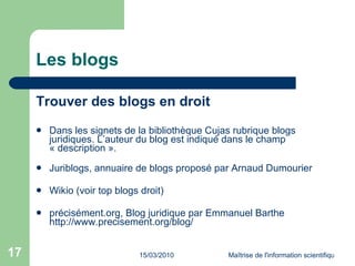 Les blogs Trouver des blogs en droit Dans les  signets de la bibliothèque Cujas  rubrique blogs juridiques. L’auteur du blog est indiqué dans le champ « description ». Juriblogs , annuaire de blogs proposé par Arnaud Dumourier  Wikio (voir  top blogs droit ) précisément.org , Blog juridique par Emmanuel Barthe  http://www.precisement.org/blog/ 