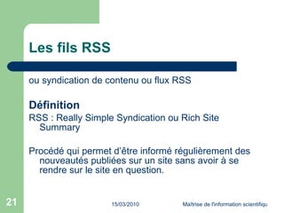Les fils RSS ou syndication de contenu ou flux RSS Définition RSS : Really Simple Syndication ou Rich Site Summary Procédé qui permet d’être informé régulièrement des nouveautés publiées sur un site sans avoir à se rendre sur le site en question.  
