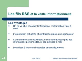 Les fils RSS  et la veille informationnelle Les avantages  On ne va plus chercher l’information,  l’information vient à nous L’information est gérée et centralisée grâce à un agrégateur Contrairement aux newletters, on ne communique pas des informations personnelles, ni son adresse e-mail Les mises à jour sont importées automatiquement 