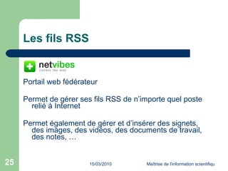 Les fils RSS Portail web fédérateur Permet de gérer ses fils RSS de n’importe quel poste relié à Internet Permet également de gérer et d’insérer des signets, des images, des vidéos, des documents de travail, des notes, … 