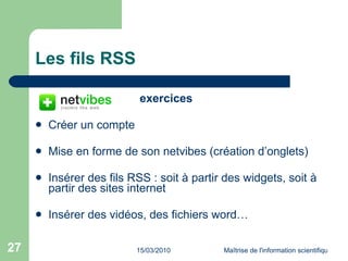 Les fils RSS exercices Créer un compte Mise en forme de son netvibes (création d’onglets) Insérer des fils RSS : soit à partir des widgets, soit à partir des sites internet Insérer des vidéos, des fichiers word… 