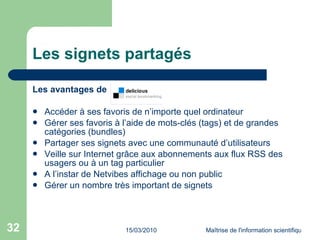 Les signets partagés Les avantages de Accéder à ses favoris de n’importe quel ordinateur Gérer ses favoris à l’aide de mots-clés (tags) et de grandes catégories (bundles) Partager ses signets avec une communauté d’utilisateurs Veille sur Internet grâce aux abonnements aux flux RSS des usagers ou à un tag particulier A l’instar de Netvibes affichage ou non public Gérer un nombre très important de signets  