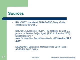 Sources ROUQUET, Isabelle et FARAGASSO,Tony.  Outils collaboratifs du web 2 DROUIN, Laurence et FILLIATRE, Isabelle . Le web 2.0 pour la recherche 2.0  [en ligne]. [Réf. du 9 février 2002]. Disponible sur : < www.bu.dauphine.fr/scd//formation/m10809/ web %20 2.0 .ppt   > MESGUICH, Véronique.  Net   recherche 2010 . Paris : ADBS Ed, 2010. 341 p. 