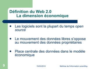 Définition du Web 2.0 La dimension économique Les logiciels sont la plupart du temps  open source Le mouvement des données libres s’oppose au mouvement des données propriétaires Place centrale des données dans le modèle économique 